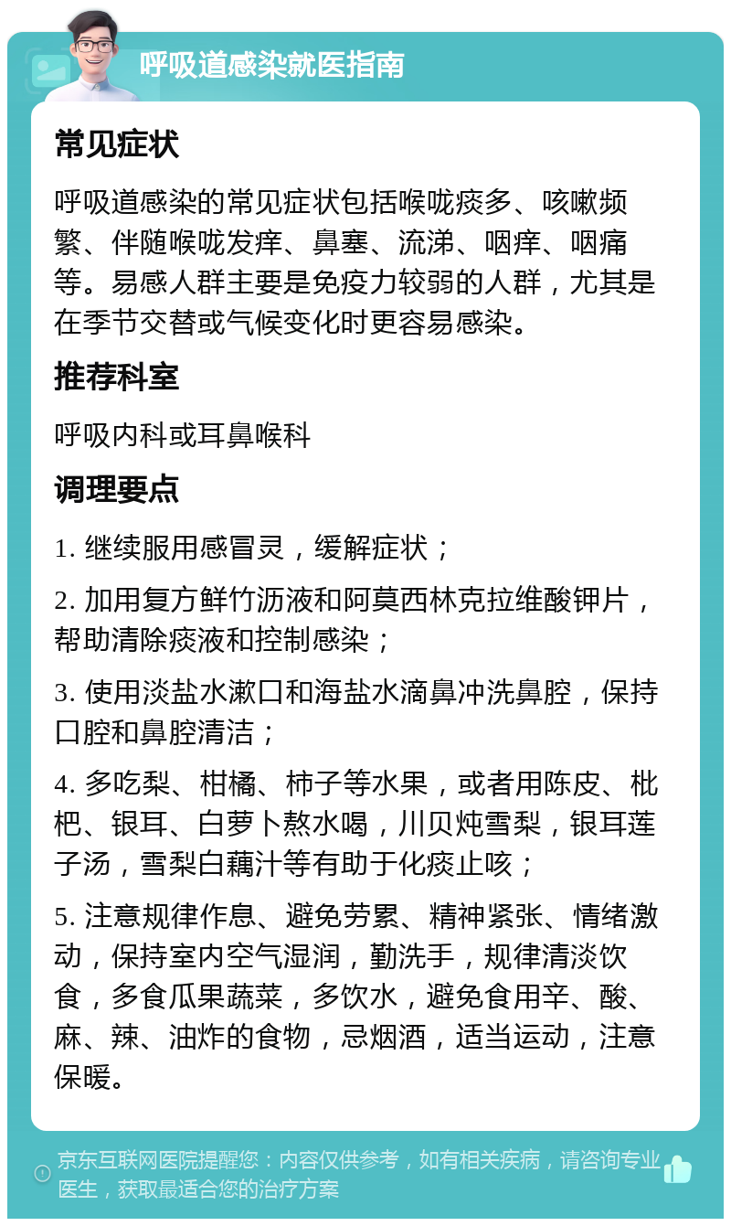 呼吸道感染就医指南 常见症状 呼吸道感染的常见症状包括喉咙痰多、咳嗽频繁、伴随喉咙发痒、鼻塞、流涕、咽痒、咽痛等。易感人群主要是免疫力较弱的人群，尤其是在季节交替或气候变化时更容易感染。 推荐科室 呼吸内科或耳鼻喉科 调理要点 1. 继续服用感冒灵，缓解症状； 2. 加用复方鲜竹沥液和阿莫西林克拉维酸钾片，帮助清除痰液和控制感染； 3. 使用淡盐水漱口和海盐水滴鼻冲洗鼻腔，保持口腔和鼻腔清洁； 4. 多吃梨、柑橘、柿子等水果，或者用陈皮、枇杷、银耳、白萝卜熬水喝，川贝炖雪梨，银耳莲子汤，雪梨白藕汁等有助于化痰止咳； 5. 注意规律作息、避免劳累、精神紧张、情绪激动，保持室内空气湿润，勤洗手，规律清淡饮食，多食瓜果蔬菜，多饮水，避免食用辛、酸、麻、辣、油炸的食物，忌烟酒，适当运动，注意保暖。