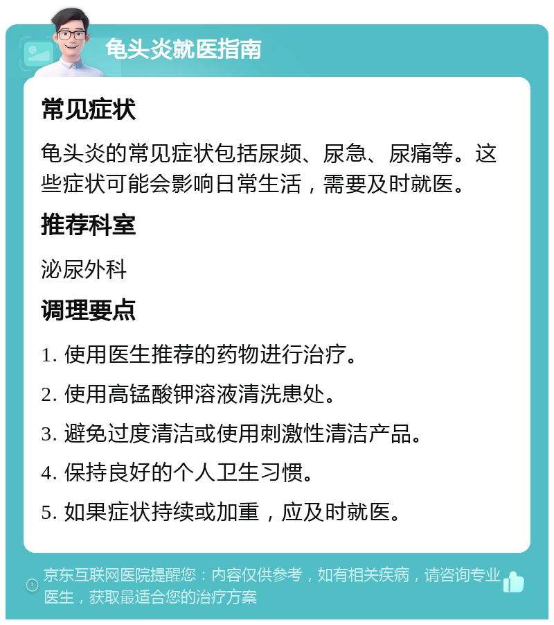 龟头炎就医指南 常见症状 龟头炎的常见症状包括尿频、尿急、尿痛等。这些症状可能会影响日常生活，需要及时就医。 推荐科室 泌尿外科 调理要点 1. 使用医生推荐的药物进行治疗。 2. 使用高锰酸钾溶液清洗患处。 3. 避免过度清洁或使用刺激性清洁产品。 4. 保持良好的个人卫生习惯。 5. 如果症状持续或加重，应及时就医。