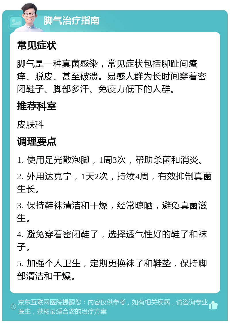 脚气治疗指南 常见症状 脚气是一种真菌感染，常见症状包括脚趾间瘙痒、脱皮、甚至破溃。易感人群为长时间穿着密闭鞋子、脚部多汗、免疫力低下的人群。 推荐科室 皮肤科 调理要点 1. 使用足光散泡脚，1周3次，帮助杀菌和消炎。 2. 外用达克宁，1天2次，持续4周，有效抑制真菌生长。 3. 保持鞋袜清洁和干燥，经常晾晒，避免真菌滋生。 4. 避免穿着密闭鞋子，选择透气性好的鞋子和袜子。 5. 加强个人卫生，定期更换袜子和鞋垫，保持脚部清洁和干燥。