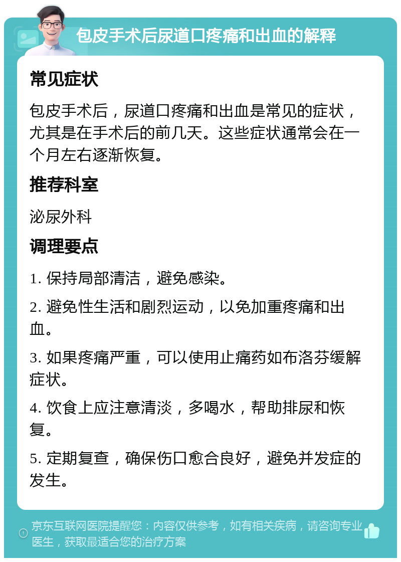 包皮手术后尿道口疼痛和出血的解释 常见症状 包皮手术后，尿道口疼痛和出血是常见的症状，尤其是在手术后的前几天。这些症状通常会在一个月左右逐渐恢复。 推荐科室 泌尿外科 调理要点 1. 保持局部清洁，避免感染。 2. 避免性生活和剧烈运动，以免加重疼痛和出血。 3. 如果疼痛严重，可以使用止痛药如布洛芬缓解症状。 4. 饮食上应注意清淡，多喝水，帮助排尿和恢复。 5. 定期复查，确保伤口愈合良好，避免并发症的发生。