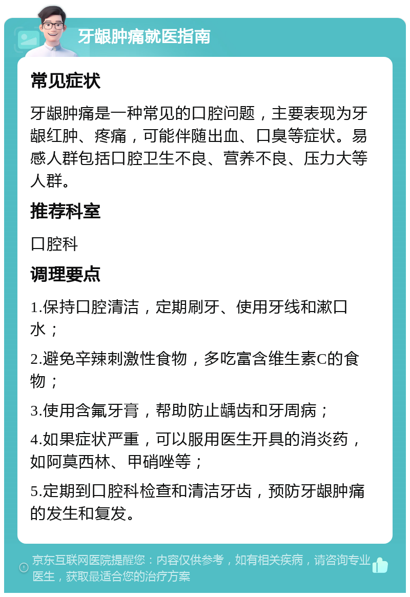 牙龈肿痛就医指南 常见症状 牙龈肿痛是一种常见的口腔问题，主要表现为牙龈红肿、疼痛，可能伴随出血、口臭等症状。易感人群包括口腔卫生不良、营养不良、压力大等人群。 推荐科室 口腔科 调理要点 1.保持口腔清洁，定期刷牙、使用牙线和漱口水； 2.避免辛辣刺激性食物，多吃富含维生素C的食物； 3.使用含氟牙膏，帮助防止龋齿和牙周病； 4.如果症状严重，可以服用医生开具的消炎药，如阿莫西林、甲硝唑等； 5.定期到口腔科检查和清洁牙齿，预防牙龈肿痛的发生和复发。