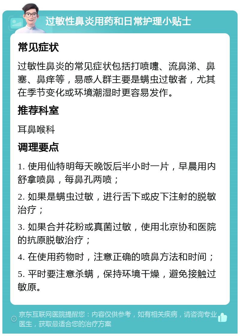 过敏性鼻炎用药和日常护理小贴士 常见症状 过敏性鼻炎的常见症状包括打喷嚏、流鼻涕、鼻塞、鼻痒等，易感人群主要是螨虫过敏者，尤其在季节变化或环境潮湿时更容易发作。 推荐科室 耳鼻喉科 调理要点 1. 使用仙特明每天晚饭后半小时一片，早晨用内舒拿喷鼻，每鼻孔两喷； 2. 如果是螨虫过敏，进行舌下或皮下注射的脱敏治疗； 3. 如果合并花粉或真菌过敏，使用北京协和医院的抗原脱敏治疗； 4. 在使用药物时，注意正确的喷鼻方法和时间； 5. 平时要注意杀螨，保持环境干燥，避免接触过敏原。