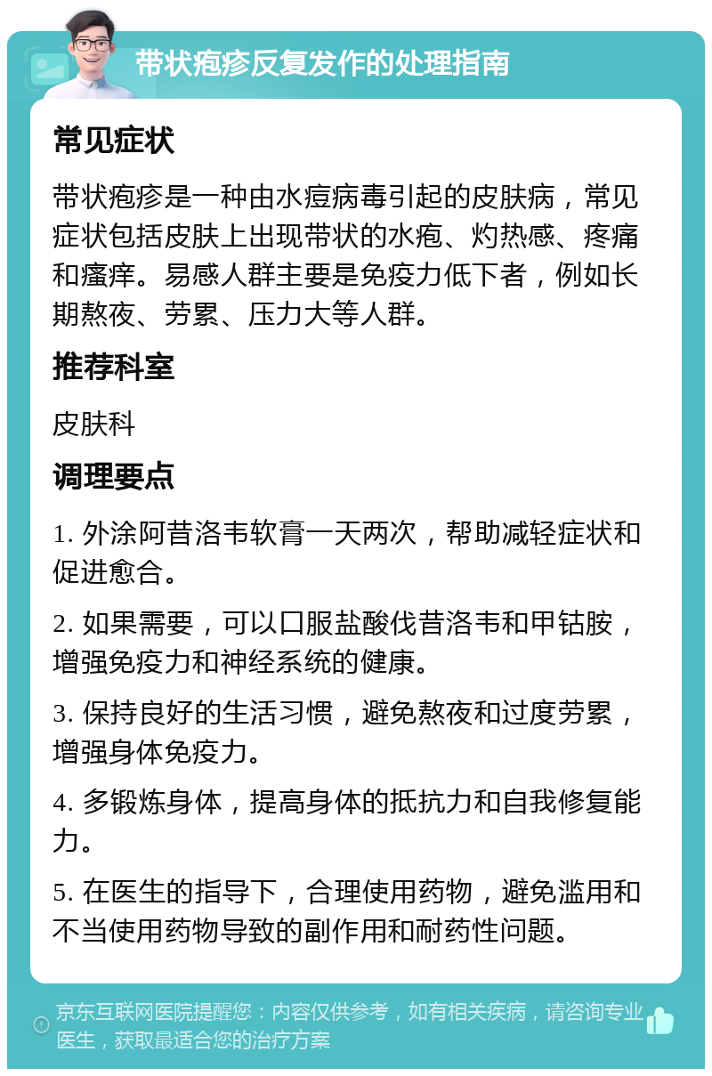 带状疱疹反复发作的处理指南 常见症状 带状疱疹是一种由水痘病毒引起的皮肤病，常见症状包括皮肤上出现带状的水疱、灼热感、疼痛和瘙痒。易感人群主要是免疫力低下者，例如长期熬夜、劳累、压力大等人群。 推荐科室 皮肤科 调理要点 1. 外涂阿昔洛韦软膏一天两次，帮助减轻症状和促进愈合。 2. 如果需要，可以口服盐酸伐昔洛韦和甲钴胺，增强免疫力和神经系统的健康。 3. 保持良好的生活习惯，避免熬夜和过度劳累，增强身体免疫力。 4. 多锻炼身体，提高身体的抵抗力和自我修复能力。 5. 在医生的指导下，合理使用药物，避免滥用和不当使用药物导致的副作用和耐药性问题。