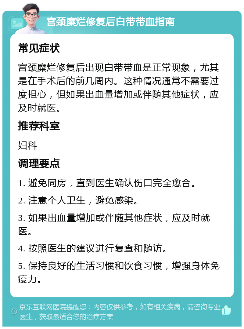 宫颈糜烂修复后白带带血指南 常见症状 宫颈糜烂修复后出现白带带血是正常现象，尤其是在手术后的前几周内。这种情况通常不需要过度担心，但如果出血量增加或伴随其他症状，应及时就医。 推荐科室 妇科 调理要点 1. 避免同房，直到医生确认伤口完全愈合。 2. 注意个人卫生，避免感染。 3. 如果出血量增加或伴随其他症状，应及时就医。 4. 按照医生的建议进行复查和随访。 5. 保持良好的生活习惯和饮食习惯，增强身体免疫力。