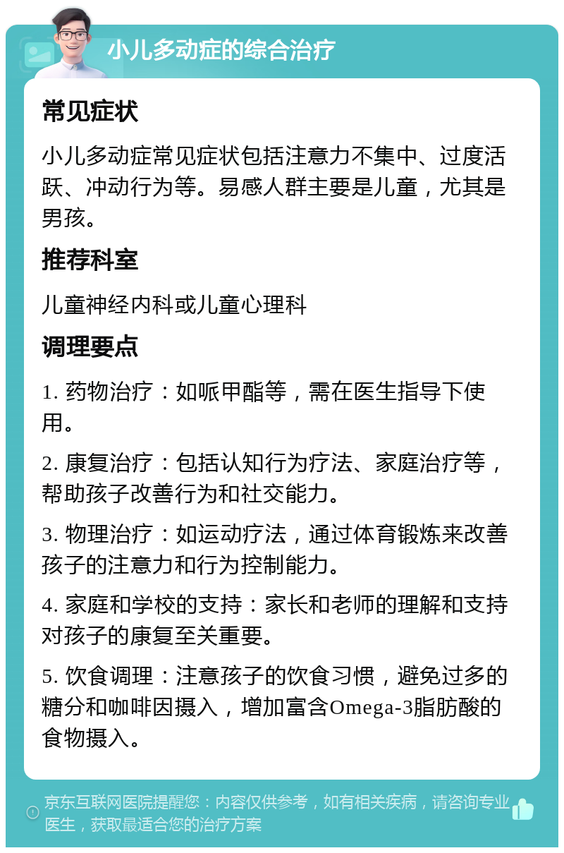 小儿多动症的综合治疗 常见症状 小儿多动症常见症状包括注意力不集中、过度活跃、冲动行为等。易感人群主要是儿童，尤其是男孩。 推荐科室 儿童神经内科或儿童心理科 调理要点 1. 药物治疗：如哌甲酯等，需在医生指导下使用。 2. 康复治疗：包括认知行为疗法、家庭治疗等，帮助孩子改善行为和社交能力。 3. 物理治疗：如运动疗法，通过体育锻炼来改善孩子的注意力和行为控制能力。 4. 家庭和学校的支持：家长和老师的理解和支持对孩子的康复至关重要。 5. 饮食调理：注意孩子的饮食习惯，避免过多的糖分和咖啡因摄入，增加富含Omega-3脂肪酸的食物摄入。