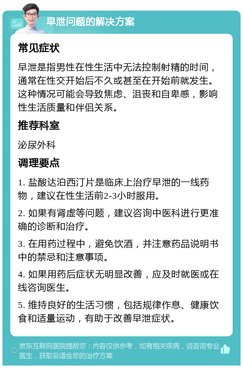 早泄问题的解决方案 常见症状 早泄是指男性在性生活中无法控制射精的时间，通常在性交开始后不久或甚至在开始前就发生。这种情况可能会导致焦虑、沮丧和自卑感，影响性生活质量和伴侣关系。 推荐科室 泌尿外科 调理要点 1. 盐酸达泊西汀片是临床上治疗早泄的一线药物，建议在性生活前2-3小时服用。 2. 如果有肾虚等问题，建议咨询中医科进行更准确的诊断和治疗。 3. 在用药过程中，避免饮酒，并注意药品说明书中的禁忌和注意事项。 4. 如果用药后症状无明显改善，应及时就医或在线咨询医生。 5. 维持良好的生活习惯，包括规律作息、健康饮食和适量运动，有助于改善早泄症状。