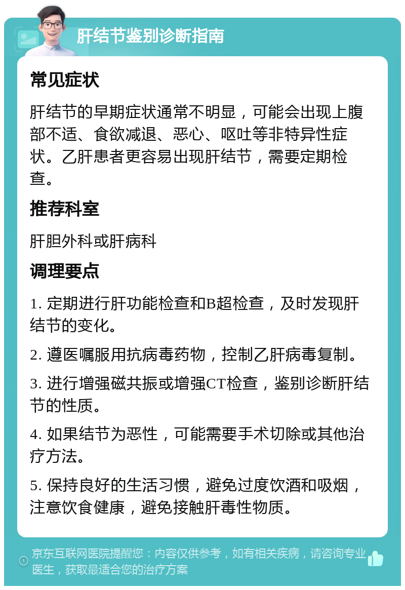 肝结节鉴别诊断指南 常见症状 肝结节的早期症状通常不明显，可能会出现上腹部不适、食欲减退、恶心、呕吐等非特异性症状。乙肝患者更容易出现肝结节，需要定期检查。 推荐科室 肝胆外科或肝病科 调理要点 1. 定期进行肝功能检查和B超检查，及时发现肝结节的变化。 2. 遵医嘱服用抗病毒药物，控制乙肝病毒复制。 3. 进行增强磁共振或增强CT检查，鉴别诊断肝结节的性质。 4. 如果结节为恶性，可能需要手术切除或其他治疗方法。 5. 保持良好的生活习惯，避免过度饮酒和吸烟，注意饮食健康，避免接触肝毒性物质。