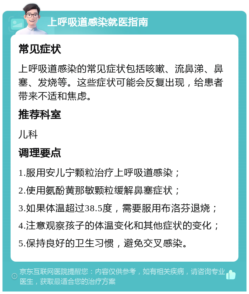 上呼吸道感染就医指南 常见症状 上呼吸道感染的常见症状包括咳嗽、流鼻涕、鼻塞、发烧等。这些症状可能会反复出现，给患者带来不适和焦虑。 推荐科室 儿科 调理要点 1.服用安儿宁颗粒治疗上呼吸道感染； 2.使用氨酚黄那敏颗粒缓解鼻塞症状； 3.如果体温超过38.5度，需要服用布洛芬退烧； 4.注意观察孩子的体温变化和其他症状的变化； 5.保持良好的卫生习惯，避免交叉感染。