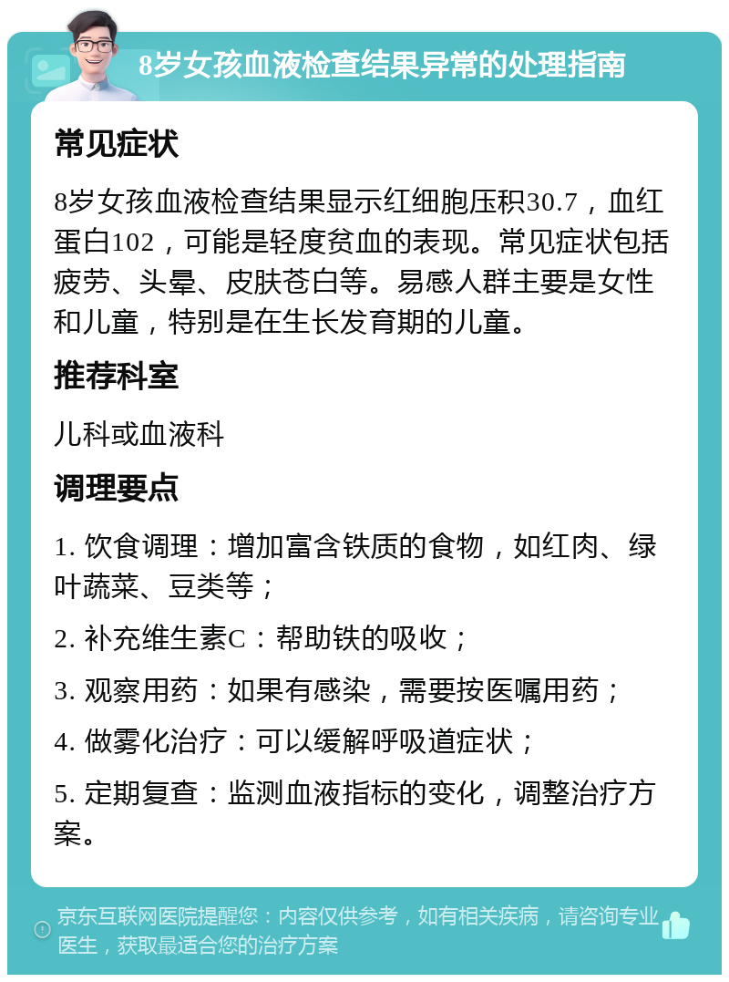 8岁女孩血液检查结果异常的处理指南 常见症状 8岁女孩血液检查结果显示红细胞压积30.7，血红蛋白102，可能是轻度贫血的表现。常见症状包括疲劳、头晕、皮肤苍白等。易感人群主要是女性和儿童，特别是在生长发育期的儿童。 推荐科室 儿科或血液科 调理要点 1. 饮食调理：增加富含铁质的食物，如红肉、绿叶蔬菜、豆类等； 2. 补充维生素C：帮助铁的吸收； 3. 观察用药：如果有感染，需要按医嘱用药； 4. 做雾化治疗：可以缓解呼吸道症状； 5. 定期复查：监测血液指标的变化，调整治疗方案。