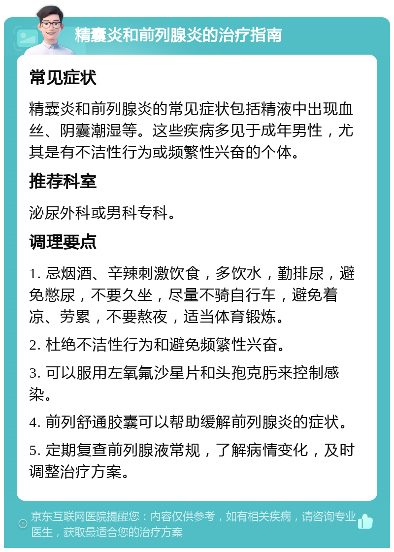 精囊炎和前列腺炎的治疗指南 常见症状 精囊炎和前列腺炎的常见症状包括精液中出现血丝、阴囊潮湿等。这些疾病多见于成年男性，尤其是有不洁性行为或频繁性兴奋的个体。 推荐科室 泌尿外科或男科专科。 调理要点 1. 忌烟酒、辛辣刺激饮食，多饮水，勤排尿，避免憋尿，不要久坐，尽量不骑自行车，避免着凉、劳累，不要熬夜，适当体育锻炼。 2. 杜绝不洁性行为和避免频繁性兴奋。 3. 可以服用左氧氟沙星片和头孢克肟来控制感染。 4. 前列舒通胶囊可以帮助缓解前列腺炎的症状。 5. 定期复查前列腺液常规，了解病情变化，及时调整治疗方案。