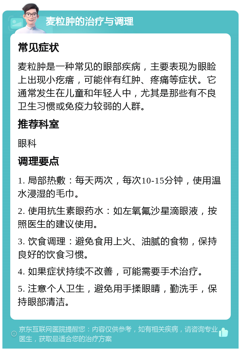 麦粒肿的治疗与调理 常见症状 麦粒肿是一种常见的眼部疾病，主要表现为眼睑上出现小疙瘩，可能伴有红肿、疼痛等症状。它通常发生在儿童和年轻人中，尤其是那些有不良卫生习惯或免疫力较弱的人群。 推荐科室 眼科 调理要点 1. 局部热敷：每天两次，每次10-15分钟，使用温水浸湿的毛巾。 2. 使用抗生素眼药水：如左氧氟沙星滴眼液，按照医生的建议使用。 3. 饮食调理：避免食用上火、油腻的食物，保持良好的饮食习惯。 4. 如果症状持续不改善，可能需要手术治疗。 5. 注意个人卫生，避免用手揉眼睛，勤洗手，保持眼部清洁。