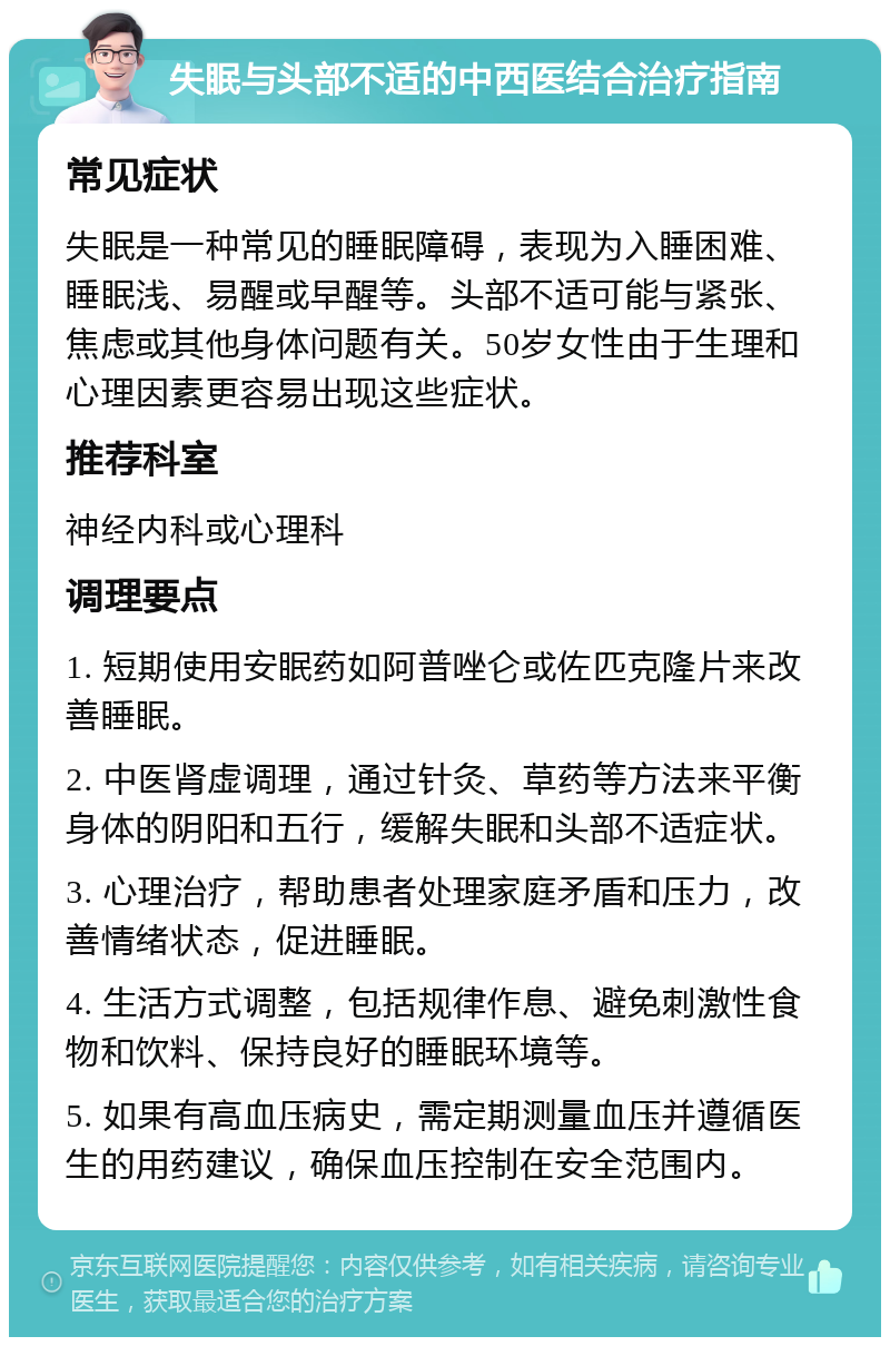 失眠与头部不适的中西医结合治疗指南 常见症状 失眠是一种常见的睡眠障碍，表现为入睡困难、睡眠浅、易醒或早醒等。头部不适可能与紧张、焦虑或其他身体问题有关。50岁女性由于生理和心理因素更容易出现这些症状。 推荐科室 神经内科或心理科 调理要点 1. 短期使用安眠药如阿普唑仑或佐匹克隆片来改善睡眠。 2. 中医肾虚调理，通过针灸、草药等方法来平衡身体的阴阳和五行，缓解失眠和头部不适症状。 3. 心理治疗，帮助患者处理家庭矛盾和压力，改善情绪状态，促进睡眠。 4. 生活方式调整，包括规律作息、避免刺激性食物和饮料、保持良好的睡眠环境等。 5. 如果有高血压病史，需定期测量血压并遵循医生的用药建议，确保血压控制在安全范围内。