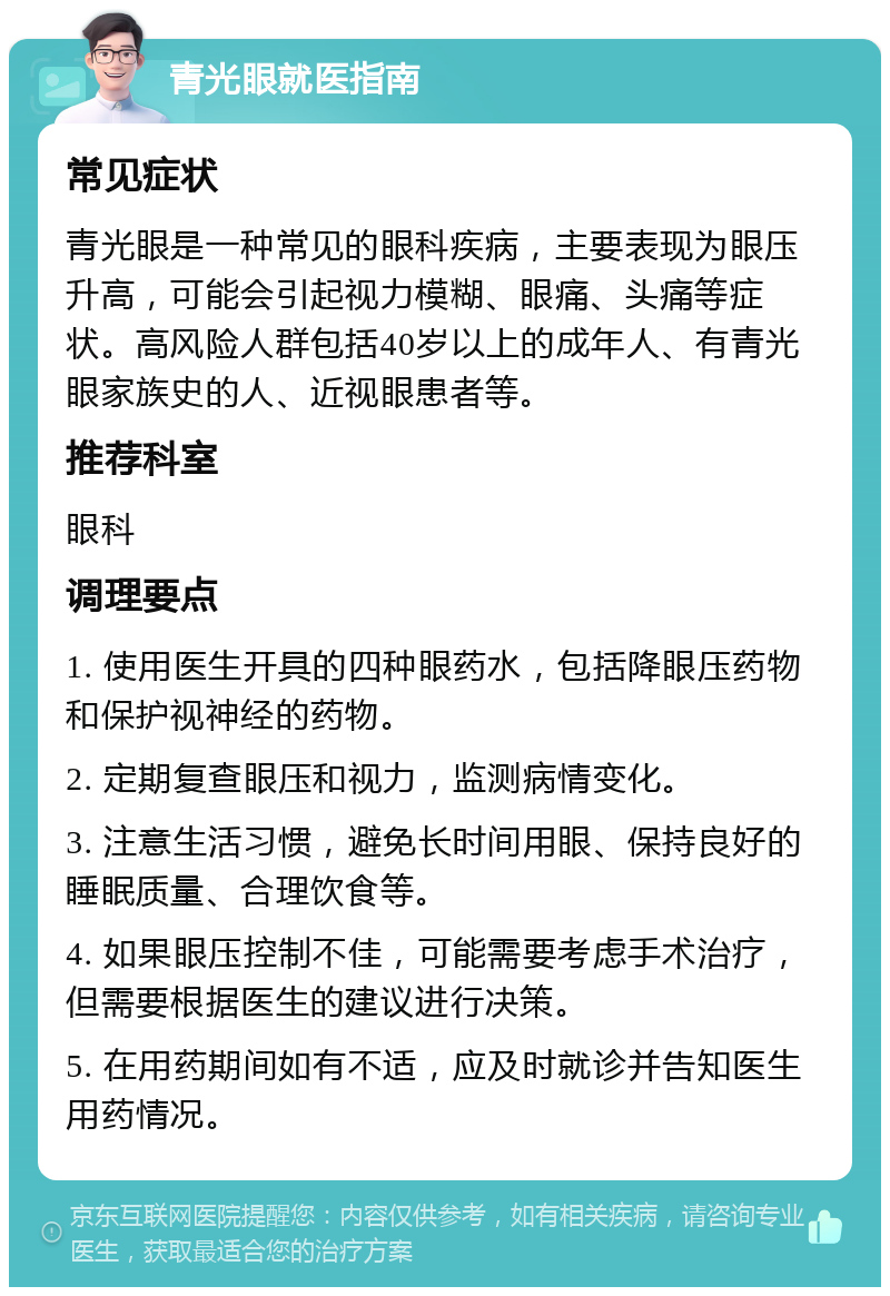 青光眼就医指南 常见症状 青光眼是一种常见的眼科疾病，主要表现为眼压升高，可能会引起视力模糊、眼痛、头痛等症状。高风险人群包括40岁以上的成年人、有青光眼家族史的人、近视眼患者等。 推荐科室 眼科 调理要点 1. 使用医生开具的四种眼药水，包括降眼压药物和保护视神经的药物。 2. 定期复查眼压和视力，监测病情变化。 3. 注意生活习惯，避免长时间用眼、保持良好的睡眠质量、合理饮食等。 4. 如果眼压控制不佳，可能需要考虑手术治疗，但需要根据医生的建议进行决策。 5. 在用药期间如有不适，应及时就诊并告知医生用药情况。