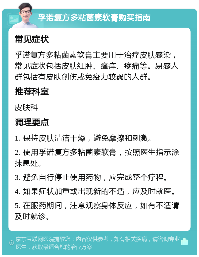 孚诺复方多粘菌素软膏购买指南 常见症状 孚诺复方多粘菌素软膏主要用于治疗皮肤感染，常见症状包括皮肤红肿、瘙痒、疼痛等。易感人群包括有皮肤创伤或免疫力较弱的人群。 推荐科室 皮肤科 调理要点 1. 保持皮肤清洁干燥，避免摩擦和刺激。 2. 使用孚诺复方多粘菌素软膏，按照医生指示涂抹患处。 3. 避免自行停止使用药物，应完成整个疗程。 4. 如果症状加重或出现新的不适，应及时就医。 5. 在服药期间，注意观察身体反应，如有不适请及时就诊。