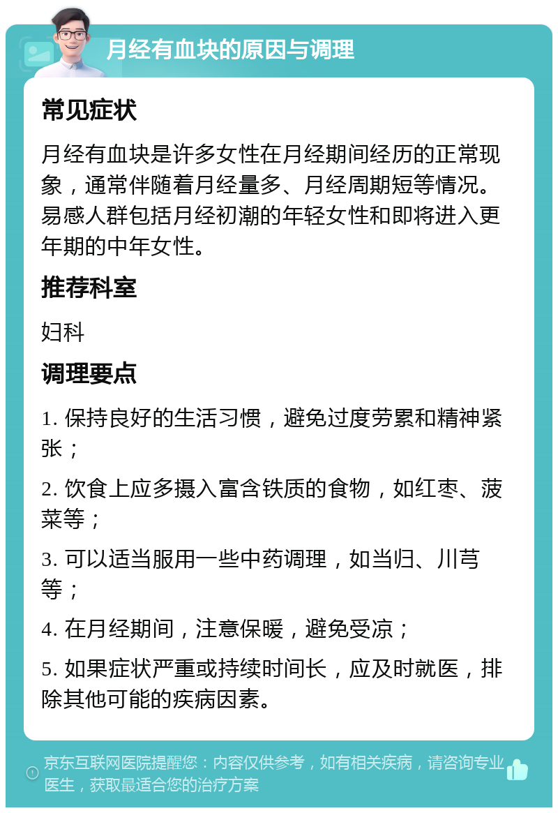 月经有血块的原因与调理 常见症状 月经有血块是许多女性在月经期间经历的正常现象，通常伴随着月经量多、月经周期短等情况。易感人群包括月经初潮的年轻女性和即将进入更年期的中年女性。 推荐科室 妇科 调理要点 1. 保持良好的生活习惯，避免过度劳累和精神紧张； 2. 饮食上应多摄入富含铁质的食物，如红枣、菠菜等； 3. 可以适当服用一些中药调理，如当归、川芎等； 4. 在月经期间，注意保暖，避免受凉； 5. 如果症状严重或持续时间长，应及时就医，排除其他可能的疾病因素。