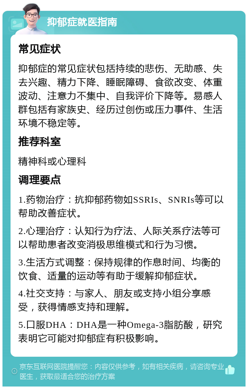 抑郁症就医指南 常见症状 抑郁症的常见症状包括持续的悲伤、无助感、失去兴趣、精力下降、睡眠障碍、食欲改变、体重波动、注意力不集中、自我评价下降等。易感人群包括有家族史、经历过创伤或压力事件、生活环境不稳定等。 推荐科室 精神科或心理科 调理要点 1.药物治疗：抗抑郁药物如SSRIs、SNRIs等可以帮助改善症状。 2.心理治疗：认知行为疗法、人际关系疗法等可以帮助患者改变消极思维模式和行为习惯。 3.生活方式调整：保持规律的作息时间、均衡的饮食、适量的运动等有助于缓解抑郁症状。 4.社交支持：与家人、朋友或支持小组分享感受，获得情感支持和理解。 5.口服DHA：DHA是一种Omega-3脂肪酸，研究表明它可能对抑郁症有积极影响。