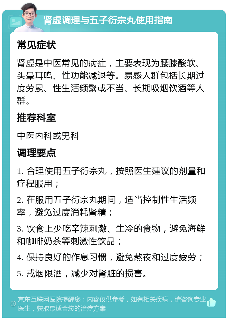 肾虚调理与五子衍宗丸使用指南 常见症状 肾虚是中医常见的病症，主要表现为腰膝酸软、头晕耳鸣、性功能减退等。易感人群包括长期过度劳累、性生活频繁或不当、长期吸烟饮酒等人群。 推荐科室 中医内科或男科 调理要点 1. 合理使用五子衍宗丸，按照医生建议的剂量和疗程服用； 2. 在服用五子衍宗丸期间，适当控制性生活频率，避免过度消耗肾精； 3. 饮食上少吃辛辣刺激、生冷的食物，避免海鲜和咖啡奶茶等刺激性饮品； 4. 保持良好的作息习惯，避免熬夜和过度疲劳； 5. 戒烟限酒，减少对肾脏的损害。