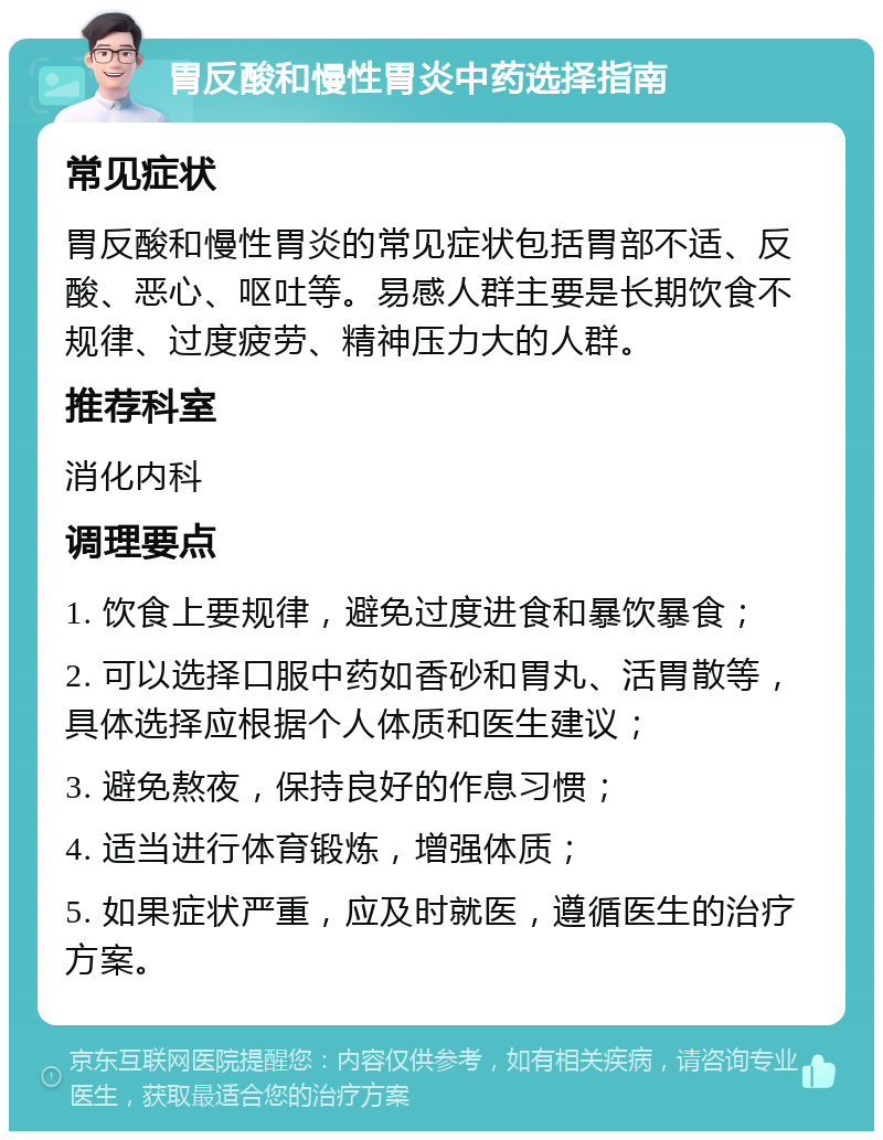 胃反酸和慢性胃炎中药选择指南 常见症状 胃反酸和慢性胃炎的常见症状包括胃部不适、反酸、恶心、呕吐等。易感人群主要是长期饮食不规律、过度疲劳、精神压力大的人群。 推荐科室 消化内科 调理要点 1. 饮食上要规律，避免过度进食和暴饮暴食； 2. 可以选择口服中药如香砂和胃丸、活胃散等，具体选择应根据个人体质和医生建议； 3. 避免熬夜，保持良好的作息习惯； 4. 适当进行体育锻炼，增强体质； 5. 如果症状严重，应及时就医，遵循医生的治疗方案。