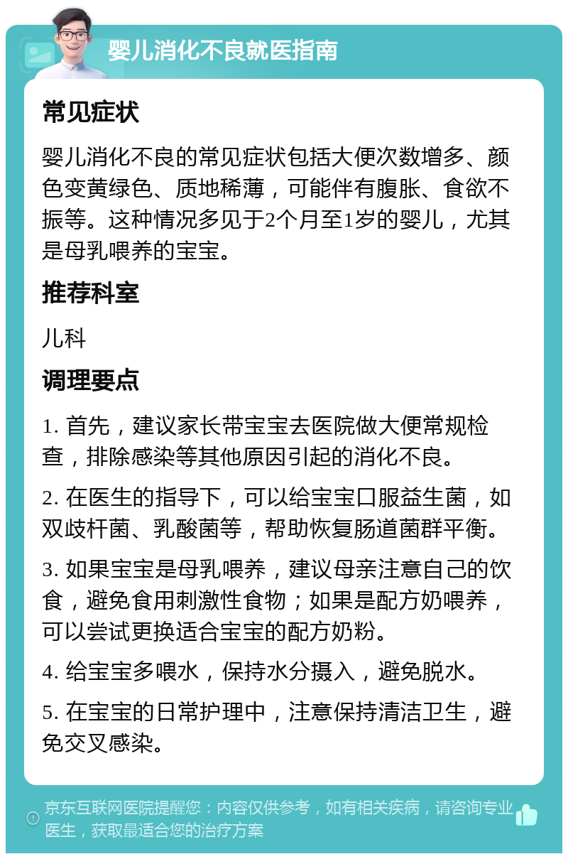 婴儿消化不良就医指南 常见症状 婴儿消化不良的常见症状包括大便次数增多、颜色变黄绿色、质地稀薄，可能伴有腹胀、食欲不振等。这种情况多见于2个月至1岁的婴儿，尤其是母乳喂养的宝宝。 推荐科室 儿科 调理要点 1. 首先，建议家长带宝宝去医院做大便常规检查，排除感染等其他原因引起的消化不良。 2. 在医生的指导下，可以给宝宝口服益生菌，如双歧杆菌、乳酸菌等，帮助恢复肠道菌群平衡。 3. 如果宝宝是母乳喂养，建议母亲注意自己的饮食，避免食用刺激性食物；如果是配方奶喂养，可以尝试更换适合宝宝的配方奶粉。 4. 给宝宝多喂水，保持水分摄入，避免脱水。 5. 在宝宝的日常护理中，注意保持清洁卫生，避免交叉感染。