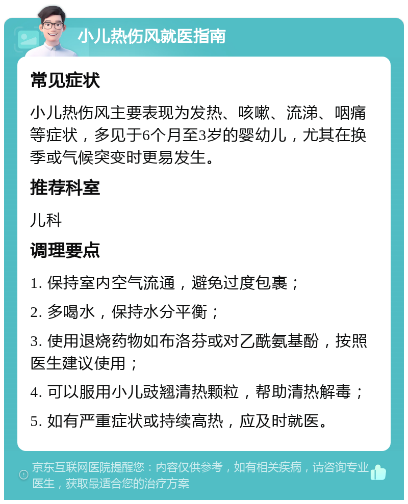 小儿热伤风就医指南 常见症状 小儿热伤风主要表现为发热、咳嗽、流涕、咽痛等症状，多见于6个月至3岁的婴幼儿，尤其在换季或气候突变时更易发生。 推荐科室 儿科 调理要点 1. 保持室内空气流通，避免过度包裹； 2. 多喝水，保持水分平衡； 3. 使用退烧药物如布洛芬或对乙酰氨基酚，按照医生建议使用； 4. 可以服用小儿豉翘清热颗粒，帮助清热解毒； 5. 如有严重症状或持续高热，应及时就医。