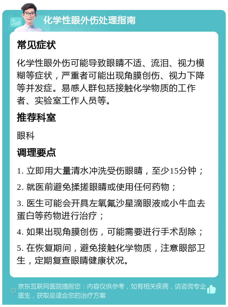 化学性眼外伤处理指南 常见症状 化学性眼外伤可能导致眼睛不适、流泪、视力模糊等症状，严重者可能出现角膜创伤、视力下降等并发症。易感人群包括接触化学物质的工作者、实验室工作人员等。 推荐科室 眼科 调理要点 1. 立即用大量清水冲洗受伤眼睛，至少15分钟； 2. 就医前避免揉搓眼睛或使用任何药物； 3. 医生可能会开具左氧氟沙星滴眼液或小牛血去蛋白等药物进行治疗； 4. 如果出现角膜创伤，可能需要进行手术刮除； 5. 在恢复期间，避免接触化学物质，注意眼部卫生，定期复查眼睛健康状况。