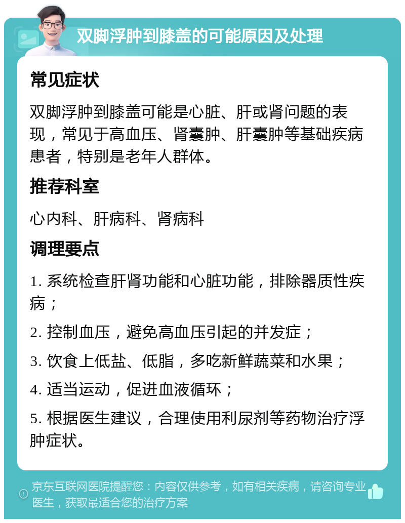 双脚浮肿到膝盖的可能原因及处理 常见症状 双脚浮肿到膝盖可能是心脏、肝或肾问题的表现，常见于高血压、肾囊肿、肝囊肿等基础疾病患者，特别是老年人群体。 推荐科室 心内科、肝病科、肾病科 调理要点 1. 系统检查肝肾功能和心脏功能，排除器质性疾病； 2. 控制血压，避免高血压引起的并发症； 3. 饮食上低盐、低脂，多吃新鲜蔬菜和水果； 4. 适当运动，促进血液循环； 5. 根据医生建议，合理使用利尿剂等药物治疗浮肿症状。