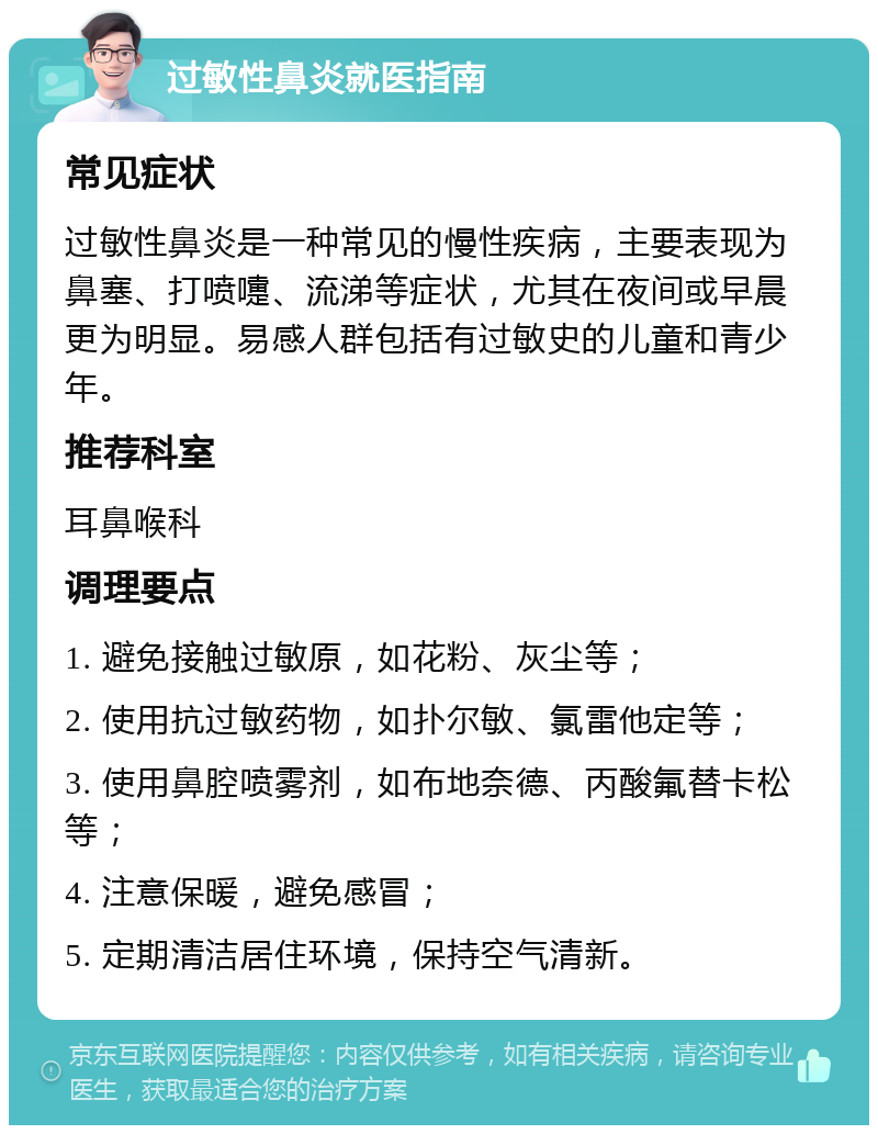 过敏性鼻炎就医指南 常见症状 过敏性鼻炎是一种常见的慢性疾病，主要表现为鼻塞、打喷嚏、流涕等症状，尤其在夜间或早晨更为明显。易感人群包括有过敏史的儿童和青少年。 推荐科室 耳鼻喉科 调理要点 1. 避免接触过敏原，如花粉、灰尘等； 2. 使用抗过敏药物，如扑尔敏、氯雷他定等； 3. 使用鼻腔喷雾剂，如布地奈德、丙酸氟替卡松等； 4. 注意保暖，避免感冒； 5. 定期清洁居住环境，保持空气清新。