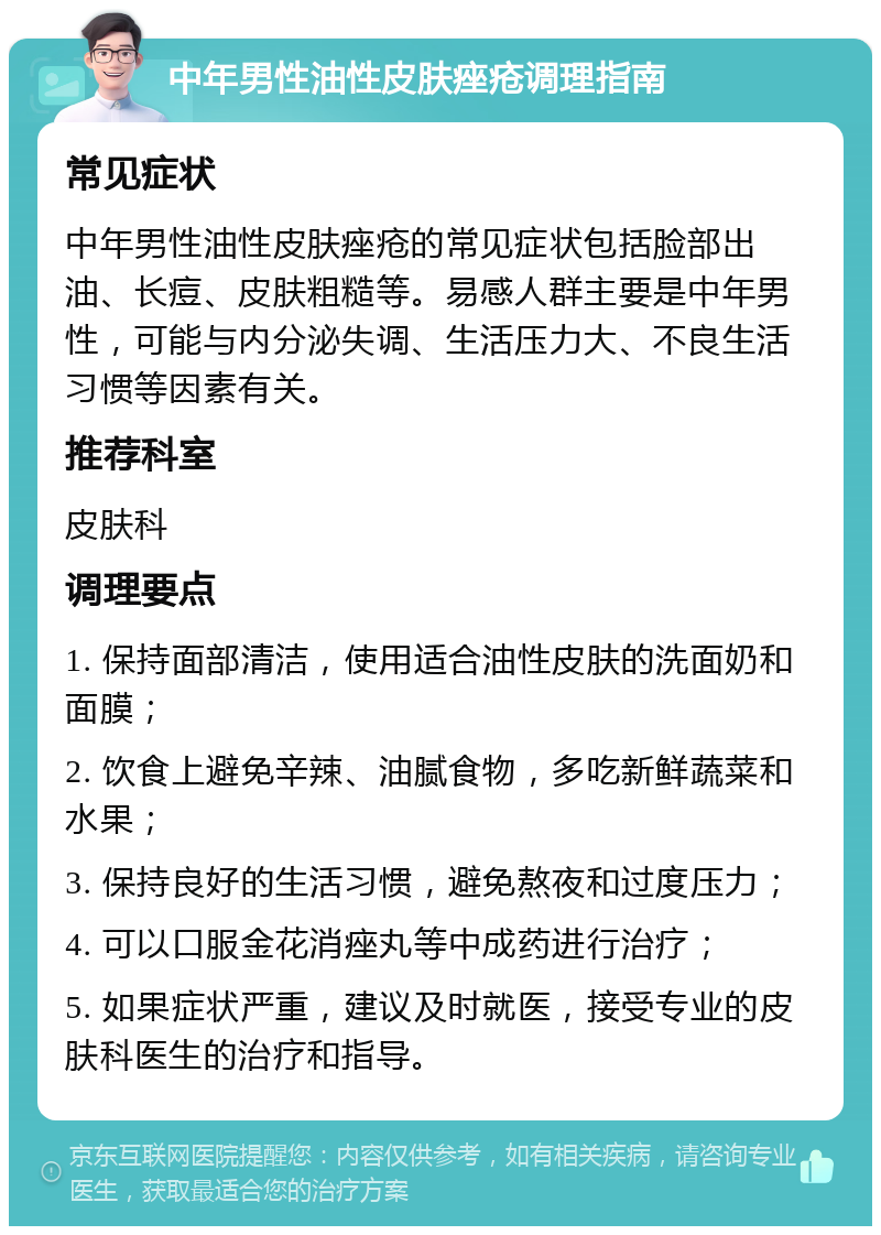 中年男性油性皮肤痤疮调理指南 常见症状 中年男性油性皮肤痤疮的常见症状包括脸部出油、长痘、皮肤粗糙等。易感人群主要是中年男性，可能与内分泌失调、生活压力大、不良生活习惯等因素有关。 推荐科室 皮肤科 调理要点 1. 保持面部清洁，使用适合油性皮肤的洗面奶和面膜； 2. 饮食上避免辛辣、油腻食物，多吃新鲜蔬菜和水果； 3. 保持良好的生活习惯，避免熬夜和过度压力； 4. 可以口服金花消痤丸等中成药进行治疗； 5. 如果症状严重，建议及时就医，接受专业的皮肤科医生的治疗和指导。