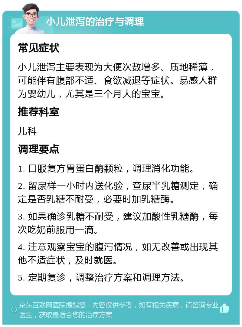 小儿泄泻的治疗与调理 常见症状 小儿泄泻主要表现为大便次数增多、质地稀薄，可能伴有腹部不适、食欲减退等症状。易感人群为婴幼儿，尤其是三个月大的宝宝。 推荐科室 儿科 调理要点 1. 口服复方胃蛋白酶颗粒，调理消化功能。 2. 留尿样一小时内送化验，查尿半乳糖测定，确定是否乳糖不耐受，必要时加乳糖酶。 3. 如果确诊乳糖不耐受，建议加酸性乳糖酶，每次吃奶前服用一滴。 4. 注意观察宝宝的腹泻情况，如无改善或出现其他不适症状，及时就医。 5. 定期复诊，调整治疗方案和调理方法。