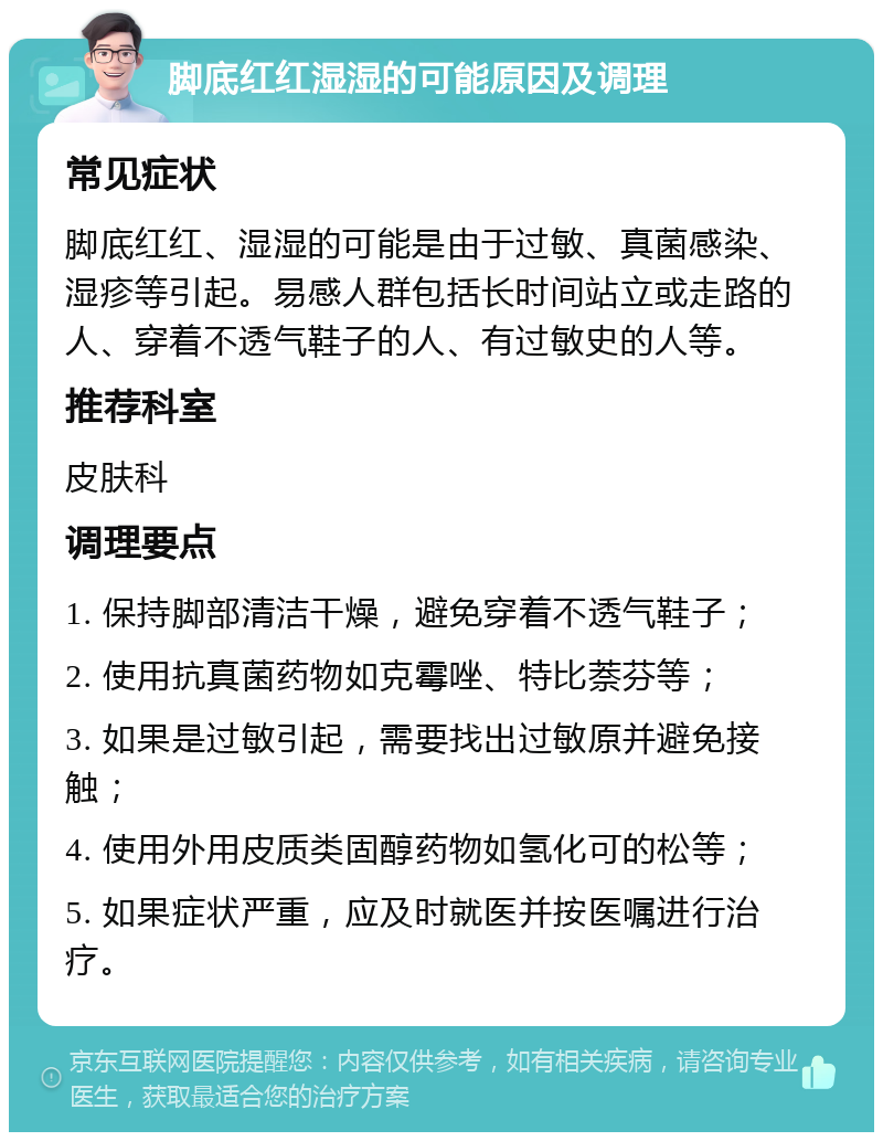 脚底红红湿湿的可能原因及调理 常见症状 脚底红红、湿湿的可能是由于过敏、真菌感染、湿疹等引起。易感人群包括长时间站立或走路的人、穿着不透气鞋子的人、有过敏史的人等。 推荐科室 皮肤科 调理要点 1. 保持脚部清洁干燥，避免穿着不透气鞋子； 2. 使用抗真菌药物如克霉唑、特比萘芬等； 3. 如果是过敏引起，需要找出过敏原并避免接触； 4. 使用外用皮质类固醇药物如氢化可的松等； 5. 如果症状严重，应及时就医并按医嘱进行治疗。