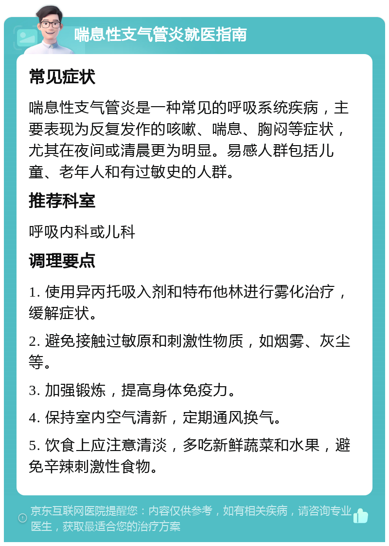 喘息性支气管炎就医指南 常见症状 喘息性支气管炎是一种常见的呼吸系统疾病，主要表现为反复发作的咳嗽、喘息、胸闷等症状，尤其在夜间或清晨更为明显。易感人群包括儿童、老年人和有过敏史的人群。 推荐科室 呼吸内科或儿科 调理要点 1. 使用异丙托吸入剂和特布他林进行雾化治疗，缓解症状。 2. 避免接触过敏原和刺激性物质，如烟雾、灰尘等。 3. 加强锻炼，提高身体免疫力。 4. 保持室内空气清新，定期通风换气。 5. 饮食上应注意清淡，多吃新鲜蔬菜和水果，避免辛辣刺激性食物。