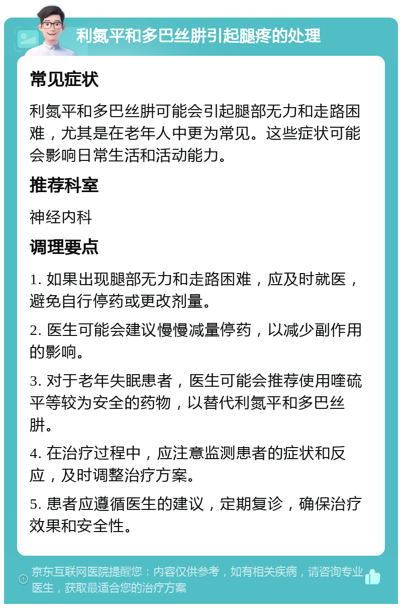 利氮平和多巴丝肼引起腿疼的处理 常见症状 利氮平和多巴丝肼可能会引起腿部无力和走路困难，尤其是在老年人中更为常见。这些症状可能会影响日常生活和活动能力。 推荐科室 神经内科 调理要点 1. 如果出现腿部无力和走路困难，应及时就医，避免自行停药或更改剂量。 2. 医生可能会建议慢慢减量停药，以减少副作用的影响。 3. 对于老年失眠患者，医生可能会推荐使用喹硫平等较为安全的药物，以替代利氮平和多巴丝肼。 4. 在治疗过程中，应注意监测患者的症状和反应，及时调整治疗方案。 5. 患者应遵循医生的建议，定期复诊，确保治疗效果和安全性。