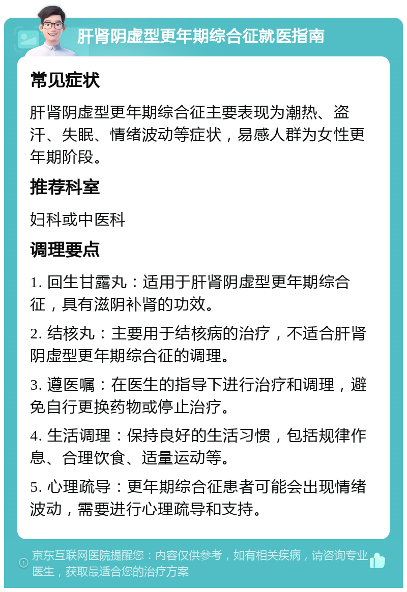 肝肾阴虚型更年期综合征就医指南 常见症状 肝肾阴虚型更年期综合征主要表现为潮热、盗汗、失眠、情绪波动等症状，易感人群为女性更年期阶段。 推荐科室 妇科或中医科 调理要点 1. 回生甘露丸：适用于肝肾阴虚型更年期综合征，具有滋阴补肾的功效。 2. 结核丸：主要用于结核病的治疗，不适合肝肾阴虚型更年期综合征的调理。 3. 遵医嘱：在医生的指导下进行治疗和调理，避免自行更换药物或停止治疗。 4. 生活调理：保持良好的生活习惯，包括规律作息、合理饮食、适量运动等。 5. 心理疏导：更年期综合征患者可能会出现情绪波动，需要进行心理疏导和支持。