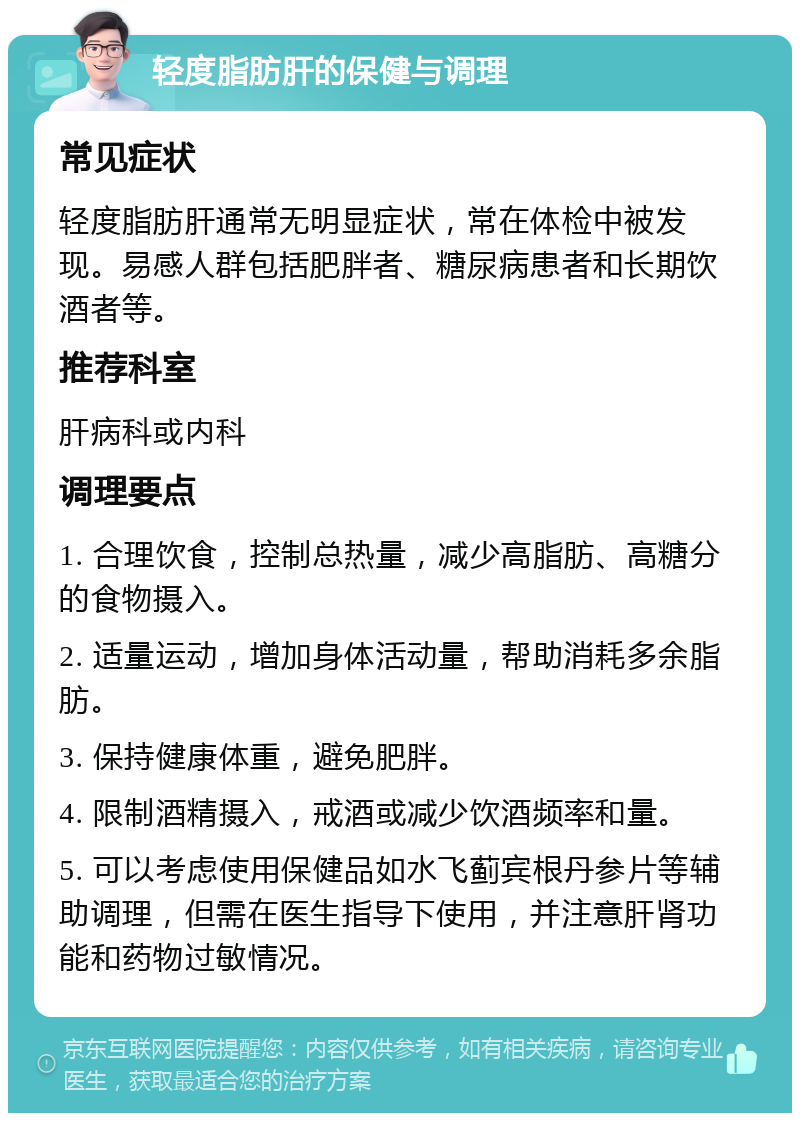 轻度脂肪肝的保健与调理 常见症状 轻度脂肪肝通常无明显症状，常在体检中被发现。易感人群包括肥胖者、糖尿病患者和长期饮酒者等。 推荐科室 肝病科或内科 调理要点 1. 合理饮食，控制总热量，减少高脂肪、高糖分的食物摄入。 2. 适量运动，增加身体活动量，帮助消耗多余脂肪。 3. 保持健康体重，避免肥胖。 4. 限制酒精摄入，戒酒或减少饮酒频率和量。 5. 可以考虑使用保健品如水飞蓟宾根丹参片等辅助调理，但需在医生指导下使用，并注意肝肾功能和药物过敏情况。