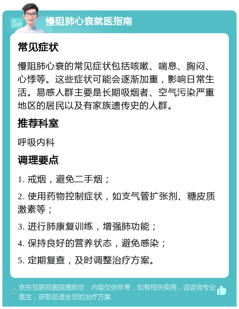 慢阻肺心衰就医指南 常见症状 慢阻肺心衰的常见症状包括咳嗽、喘息、胸闷、心悸等。这些症状可能会逐渐加重，影响日常生活。易感人群主要是长期吸烟者、空气污染严重地区的居民以及有家族遗传史的人群。 推荐科室 呼吸内科 调理要点 1. 戒烟，避免二手烟； 2. 使用药物控制症状，如支气管扩张剂、糖皮质激素等； 3. 进行肺康复训练，增强肺功能； 4. 保持良好的营养状态，避免感染； 5. 定期复查，及时调整治疗方案。