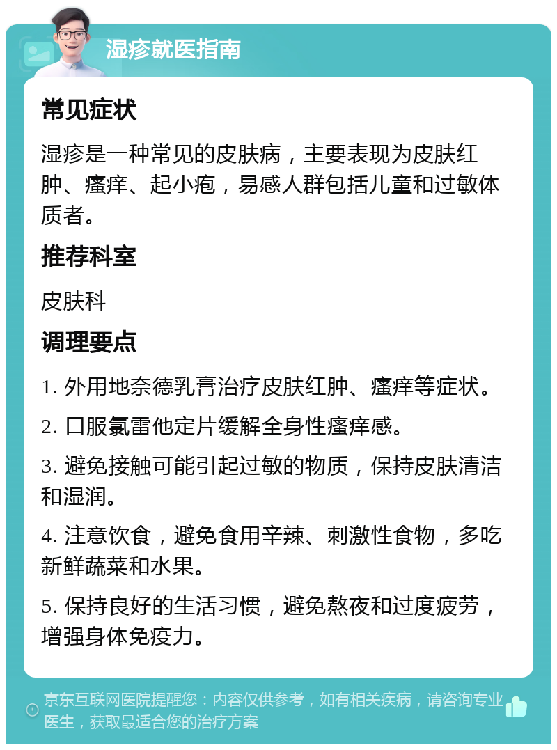 湿疹就医指南 常见症状 湿疹是一种常见的皮肤病，主要表现为皮肤红肿、瘙痒、起小疱，易感人群包括儿童和过敏体质者。 推荐科室 皮肤科 调理要点 1. 外用地奈德乳膏治疗皮肤红肿、瘙痒等症状。 2. 口服氯雷他定片缓解全身性瘙痒感。 3. 避免接触可能引起过敏的物质，保持皮肤清洁和湿润。 4. 注意饮食，避免食用辛辣、刺激性食物，多吃新鲜蔬菜和水果。 5. 保持良好的生活习惯，避免熬夜和过度疲劳，增强身体免疫力。