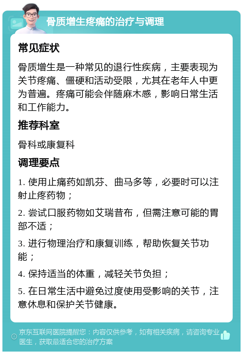 骨质增生疼痛的治疗与调理 常见症状 骨质增生是一种常见的退行性疾病，主要表现为关节疼痛、僵硬和活动受限，尤其在老年人中更为普遍。疼痛可能会伴随麻木感，影响日常生活和工作能力。 推荐科室 骨科或康复科 调理要点 1. 使用止痛药如凯芬、曲马多等，必要时可以注射止疼药物； 2. 尝试口服药物如艾瑞昔布，但需注意可能的胃部不适； 3. 进行物理治疗和康复训练，帮助恢复关节功能； 4. 保持适当的体重，减轻关节负担； 5. 在日常生活中避免过度使用受影响的关节，注意休息和保护关节健康。