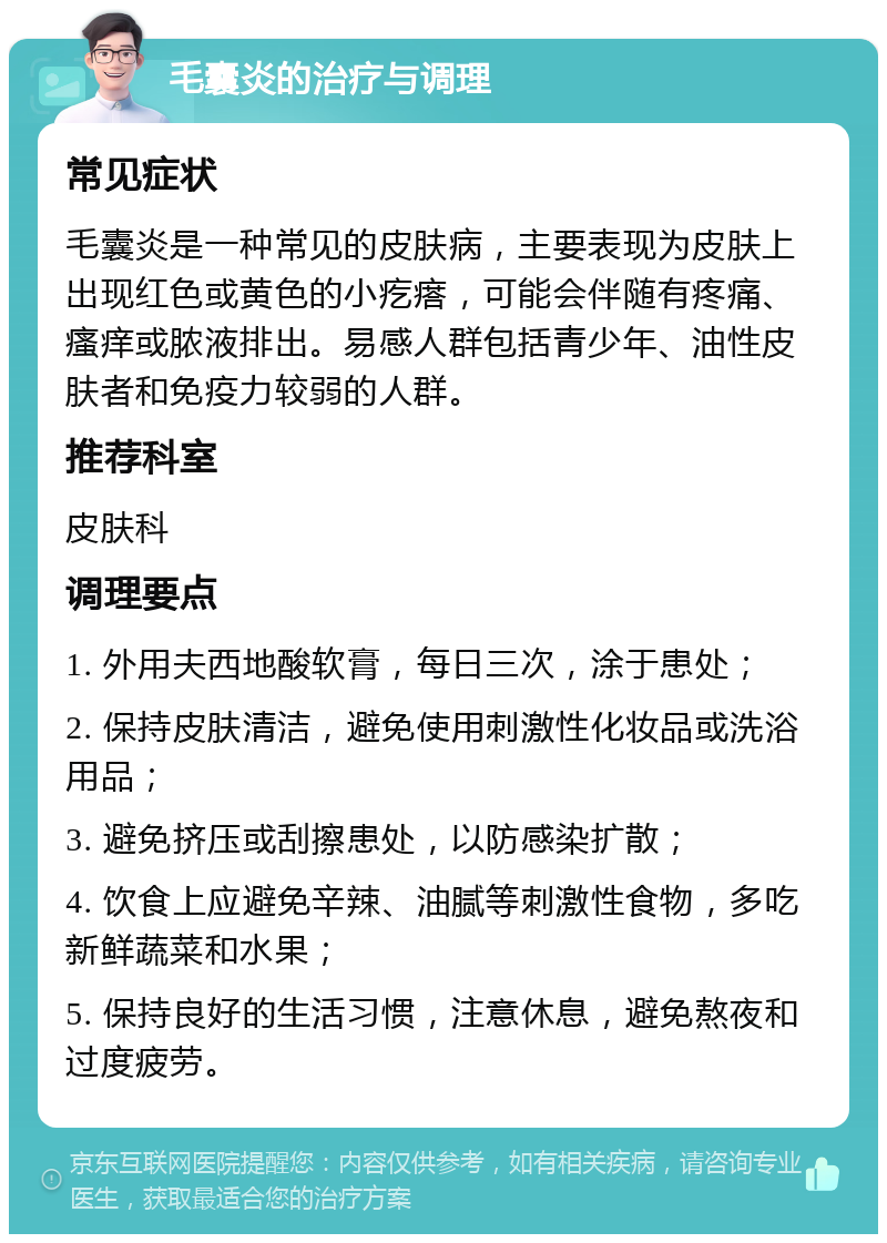 毛囊炎的治疗与调理 常见症状 毛囊炎是一种常见的皮肤病，主要表现为皮肤上出现红色或黄色的小疙瘩，可能会伴随有疼痛、瘙痒或脓液排出。易感人群包括青少年、油性皮肤者和免疫力较弱的人群。 推荐科室 皮肤科 调理要点 1. 外用夫西地酸软膏，每日三次，涂于患处； 2. 保持皮肤清洁，避免使用刺激性化妆品或洗浴用品； 3. 避免挤压或刮擦患处，以防感染扩散； 4. 饮食上应避免辛辣、油腻等刺激性食物，多吃新鲜蔬菜和水果； 5. 保持良好的生活习惯，注意休息，避免熬夜和过度疲劳。