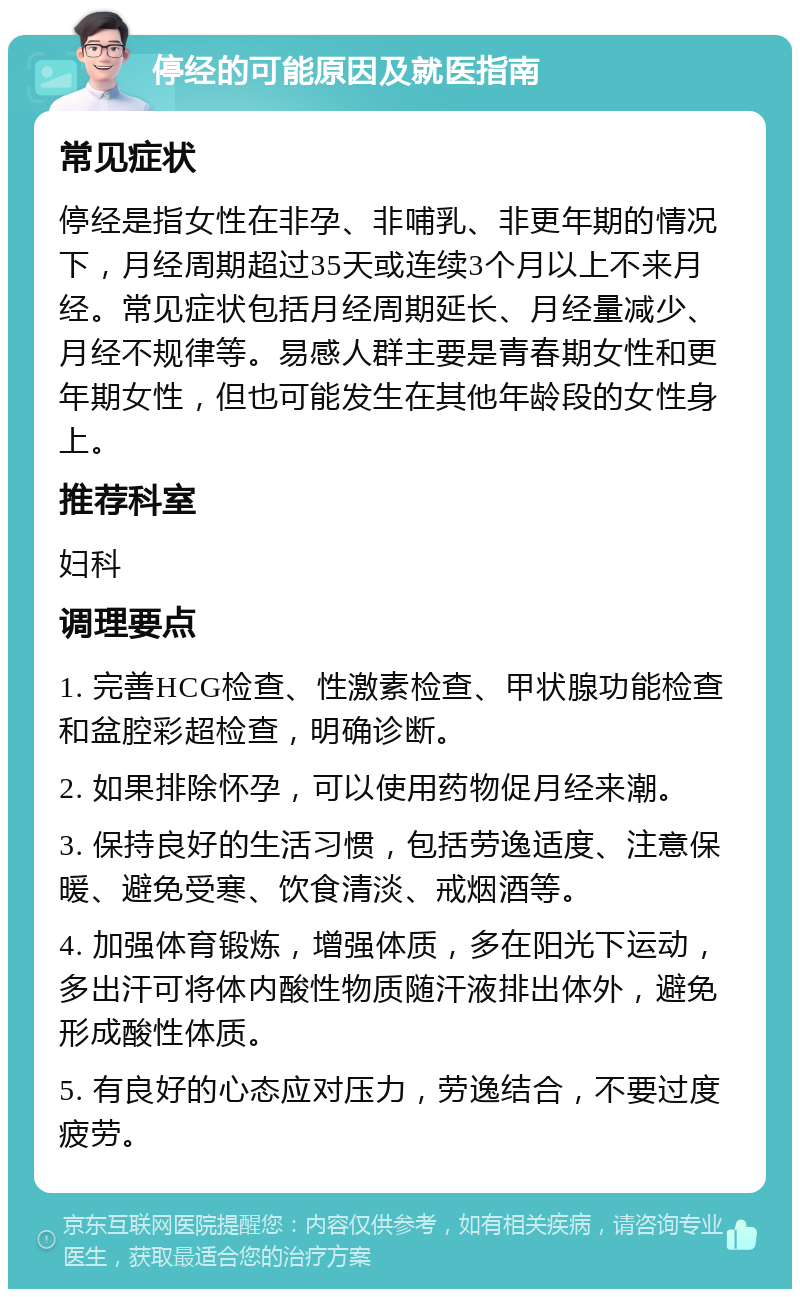 停经的可能原因及就医指南 常见症状 停经是指女性在非孕、非哺乳、非更年期的情况下，月经周期超过35天或连续3个月以上不来月经。常见症状包括月经周期延长、月经量减少、月经不规律等。易感人群主要是青春期女性和更年期女性，但也可能发生在其他年龄段的女性身上。 推荐科室 妇科 调理要点 1. 完善HCG检查、性激素检查、甲状腺功能检查和盆腔彩超检查，明确诊断。 2. 如果排除怀孕，可以使用药物促月经来潮。 3. 保持良好的生活习惯，包括劳逸适度、注意保暖、避免受寒、饮食清淡、戒烟酒等。 4. 加强体育锻炼，增强体质，多在阳光下运动，多出汗可将体内酸性物质随汗液排出体外，避免形成酸性体质。 5. 有良好的心态应对压力，劳逸结合，不要过度疲劳。