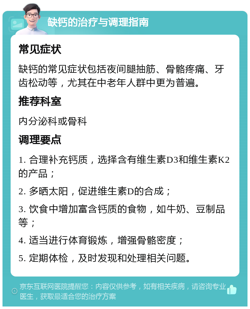 缺钙的治疗与调理指南 常见症状 缺钙的常见症状包括夜间腿抽筋、骨骼疼痛、牙齿松动等，尤其在中老年人群中更为普遍。 推荐科室 内分泌科或骨科 调理要点 1. 合理补充钙质，选择含有维生素D3和维生素K2的产品； 2. 多晒太阳，促进维生素D的合成； 3. 饮食中增加富含钙质的食物，如牛奶、豆制品等； 4. 适当进行体育锻炼，增强骨骼密度； 5. 定期体检，及时发现和处理相关问题。