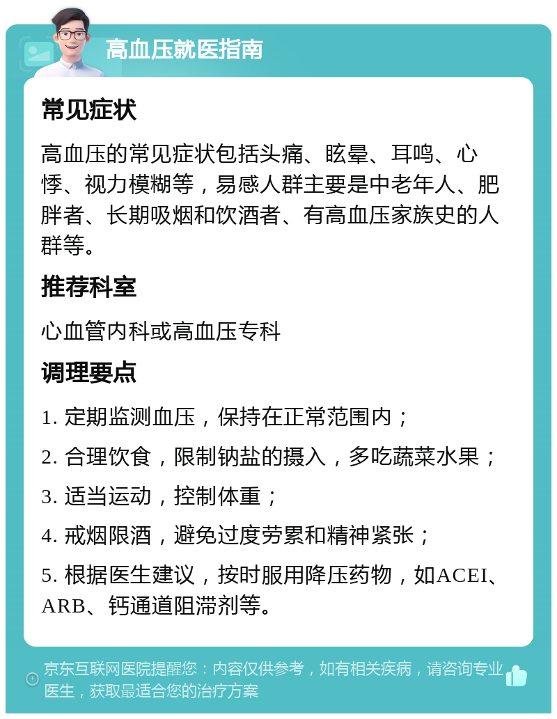 高血压就医指南 常见症状 高血压的常见症状包括头痛、眩晕、耳鸣、心悸、视力模糊等，易感人群主要是中老年人、肥胖者、长期吸烟和饮酒者、有高血压家族史的人群等。 推荐科室 心血管内科或高血压专科 调理要点 1. 定期监测血压，保持在正常范围内； 2. 合理饮食，限制钠盐的摄入，多吃蔬菜水果； 3. 适当运动，控制体重； 4. 戒烟限酒，避免过度劳累和精神紧张； 5. 根据医生建议，按时服用降压药物，如ACEI、ARB、钙通道阻滞剂等。