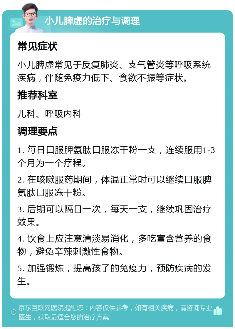 小儿脾虚的治疗与调理 常见症状 小儿脾虚常见于反复肺炎、支气管炎等呼吸系统疾病，伴随免疫力低下、食欲不振等症状。 推荐科室 儿科、呼吸内科 调理要点 1. 每日口服脾氨肽口服冻干粉一支，连续服用1-3个月为一个疗程。 2. 在咳嗽服药期间，体温正常时可以继续口服脾氨肽口服冻干粉。 3. 后期可以隔日一次，每天一支，继续巩固治疗效果。 4. 饮食上应注意清淡易消化，多吃富含营养的食物，避免辛辣刺激性食物。 5. 加强锻炼，提高孩子的免疫力，预防疾病的发生。