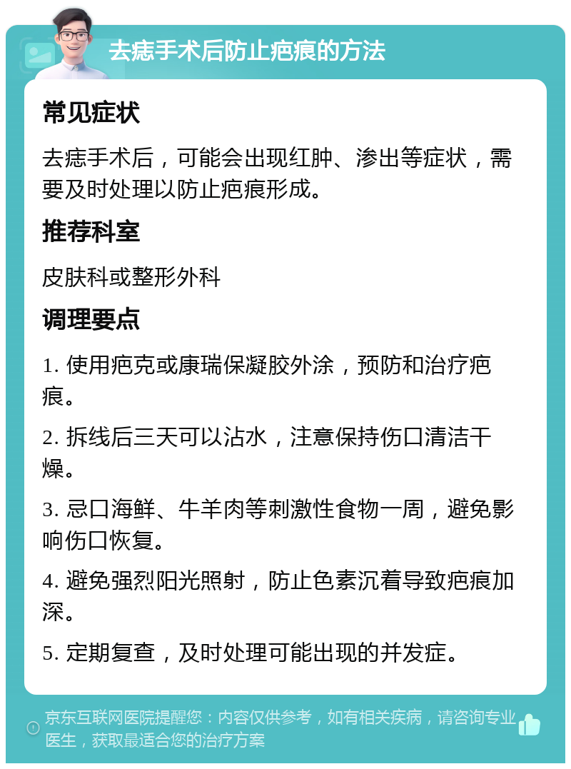 去痣手术后防止疤痕的方法 常见症状 去痣手术后，可能会出现红肿、渗出等症状，需要及时处理以防止疤痕形成。 推荐科室 皮肤科或整形外科 调理要点 1. 使用疤克或康瑞保凝胶外涂，预防和治疗疤痕。 2. 拆线后三天可以沾水，注意保持伤口清洁干燥。 3. 忌口海鲜、牛羊肉等刺激性食物一周，避免影响伤口恢复。 4. 避免强烈阳光照射，防止色素沉着导致疤痕加深。 5. 定期复查，及时处理可能出现的并发症。