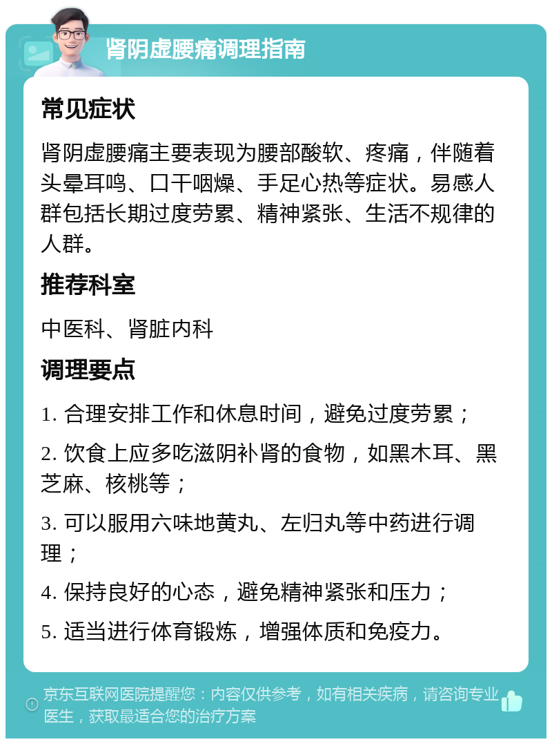 肾阴虚腰痛调理指南 常见症状 肾阴虚腰痛主要表现为腰部酸软、疼痛，伴随着头晕耳鸣、口干咽燥、手足心热等症状。易感人群包括长期过度劳累、精神紧张、生活不规律的人群。 推荐科室 中医科、肾脏内科 调理要点 1. 合理安排工作和休息时间，避免过度劳累； 2. 饮食上应多吃滋阴补肾的食物，如黑木耳、黑芝麻、核桃等； 3. 可以服用六味地黄丸、左归丸等中药进行调理； 4. 保持良好的心态，避免精神紧张和压力； 5. 适当进行体育锻炼，增强体质和免疫力。