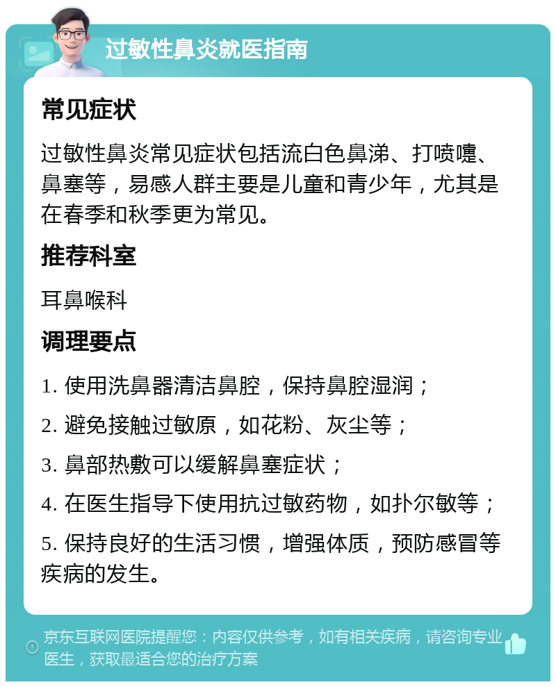 过敏性鼻炎就医指南 常见症状 过敏性鼻炎常见症状包括流白色鼻涕、打喷嚏、鼻塞等，易感人群主要是儿童和青少年，尤其是在春季和秋季更为常见。 推荐科室 耳鼻喉科 调理要点 1. 使用洗鼻器清洁鼻腔，保持鼻腔湿润； 2. 避免接触过敏原，如花粉、灰尘等； 3. 鼻部热敷可以缓解鼻塞症状； 4. 在医生指导下使用抗过敏药物，如扑尔敏等； 5. 保持良好的生活习惯，增强体质，预防感冒等疾病的发生。