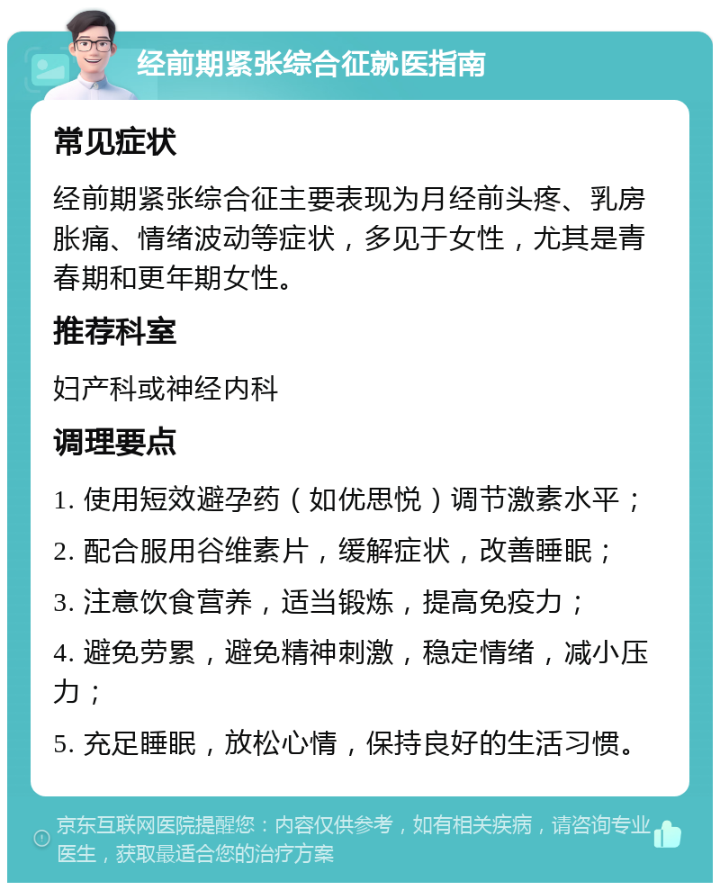 经前期紧张综合征就医指南 常见症状 经前期紧张综合征主要表现为月经前头疼、乳房胀痛、情绪波动等症状，多见于女性，尤其是青春期和更年期女性。 推荐科室 妇产科或神经内科 调理要点 1. 使用短效避孕药（如优思悦）调节激素水平； 2. 配合服用谷维素片，缓解症状，改善睡眠； 3. 注意饮食营养，适当锻炼，提高免疫力； 4. 避免劳累，避免精神刺激，稳定情绪，减小压力； 5. 充足睡眠，放松心情，保持良好的生活习惯。