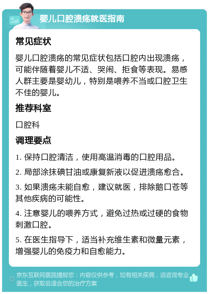 婴儿口腔溃疡就医指南 常见症状 婴儿口腔溃疡的常见症状包括口腔内出现溃疡，可能伴随着婴儿不适、哭闹、拒食等表现。易感人群主要是婴幼儿，特别是喂养不当或口腔卫生不佳的婴儿。 推荐科室 口腔科 调理要点 1. 保持口腔清洁，使用高温消毒的口腔用品。 2. 局部涂抹碘甘油或康复新液以促进溃疡愈合。 3. 如果溃疡未能自愈，建议就医，排除鹅口苍等其他疾病的可能性。 4. 注意婴儿的喂养方式，避免过热或过硬的食物刺激口腔。 5. 在医生指导下，适当补充维生素和微量元素，增强婴儿的免疫力和自愈能力。