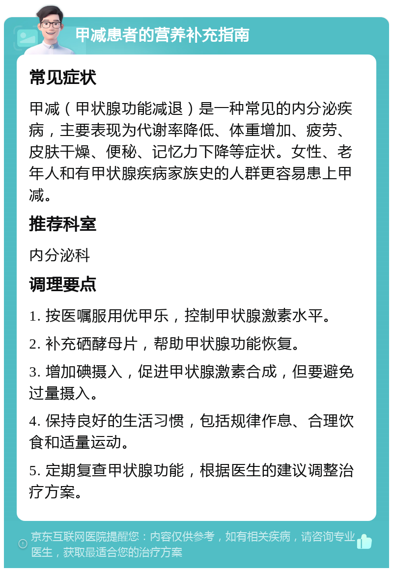 甲减患者的营养补充指南 常见症状 甲减（甲状腺功能减退）是一种常见的内分泌疾病，主要表现为代谢率降低、体重增加、疲劳、皮肤干燥、便秘、记忆力下降等症状。女性、老年人和有甲状腺疾病家族史的人群更容易患上甲减。 推荐科室 内分泌科 调理要点 1. 按医嘱服用优甲乐，控制甲状腺激素水平。 2. 补充硒酵母片，帮助甲状腺功能恢复。 3. 增加碘摄入，促进甲状腺激素合成，但要避免过量摄入。 4. 保持良好的生活习惯，包括规律作息、合理饮食和适量运动。 5. 定期复查甲状腺功能，根据医生的建议调整治疗方案。