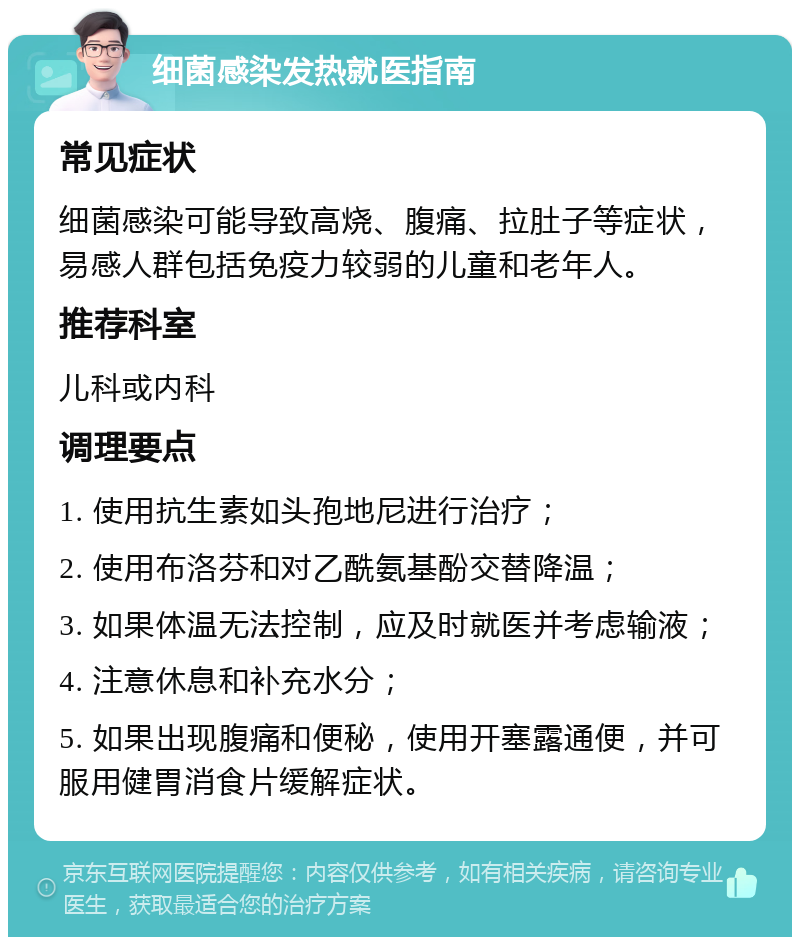 细菌感染发热就医指南 常见症状 细菌感染可能导致高烧、腹痛、拉肚子等症状，易感人群包括免疫力较弱的儿童和老年人。 推荐科室 儿科或内科 调理要点 1. 使用抗生素如头孢地尼进行治疗； 2. 使用布洛芬和对乙酰氨基酚交替降温； 3. 如果体温无法控制，应及时就医并考虑输液； 4. 注意休息和补充水分； 5. 如果出现腹痛和便秘，使用开塞露通便，并可服用健胃消食片缓解症状。