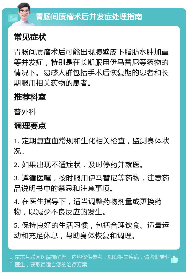 胃肠间质瘤术后并发症处理指南 常见症状 胃肠间质瘤术后可能出现腹壁皮下脂肪水肿加重等并发症，特别是在长期服用伊马替尼等药物的情况下。易感人群包括手术后恢复期的患者和长期服用相关药物的患者。 推荐科室 普外科 调理要点 1. 定期复查血常规和生化相关检查，监测身体状况。 2. 如果出现不适症状，及时停药并就医。 3. 遵循医嘱，按时服用伊马替尼等药物，注意药品说明书中的禁忌和注意事项。 4. 在医生指导下，适当调整药物剂量或更换药物，以减少不良反应的发生。 5. 保持良好的生活习惯，包括合理饮食、适量运动和充足休息，帮助身体恢复和调理。